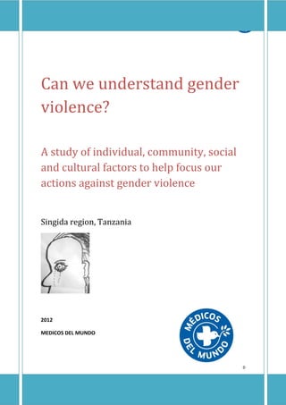 Summary of “Factors and perceptions which may influence the magnitude of
              Gender Violence in the Singida region of Tanzania”




Can we understand gender
violence?

A study of individual, community, social
and cultural factors to help focus our
actions against gender violence


Singida region, Tanzania




2012

MEDICOS DEL MUNDO




                                                                           0
 