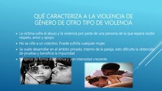 QUÉ CARACTERIZA A LA VIOLENCIA DE
GÉNERO DE OTRO TIPO DE VIOLENCIA
 La víctima sufre el abuso y la violencia por parte de una persona de la que espera recibir
respeto, amor y apoyo.
 No se ciñe a un colectivo. Puede sufrirla cualquier mujer.
 Se suele desarrollar en el ámbito privado, interno de la pareja, esto dificulta la obtención
de pruebas y beneficia la impunidad
 Se ejerce de forma discontinua y con intensidad creciente.
 