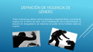 DEFINICIÓN DE VIOLENCIA DE
GÉNERO
"Toda conducta que atenta contra la dignidad e integridad física y moral de las
mujeres por el hecho de serlo, como manifestación de la discriminación, la
situación de desigualdad y las relaciones de poder de los hombres sobre las
mujeres".
 
