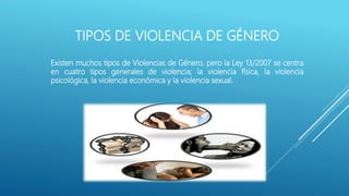 TIPOS DE VIOLENCIA DE GÉNERO
Existen muchos tipos de Violencias de Género, pero la Ley 13/2007 se centra
en cuatro tipos generales de violencia; la violencia física, la violencia
psicológica, la violencia económica y la violencia sexual.
 