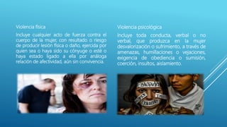 Violencia física
Incluye cualquier acto de fuerza contra el
cuerpo de la mujer, con resultado o riesgo
de producir lesión física o daño, ejercida por
quien sea o haya sido su cónyuge o esté o
haya estado ligado a ella por análoga
relación de afectividad, aún sin convivencia.
Violencia psicológica
Incluye toda conducta, verbal o no
verbal, que produzca en la mujer
desvalorización o sufrimiento, a través de
amenazas, humillaciones o vejaciones,
exigencia de obediencia o sumisión,
coerción, insultos, aislamiento.
 