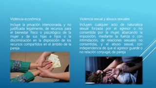 Violencia económica
Incluye la privación intencionada, y no
justificada legalmente, de recursos para
el bienestar físico o psicológico de la
mujer y de sus hijas e hijos o la
discriminación en la disposición de los
recursos compartidos en el ámbito de la
pareja.
Violencia sexual y abusos sexuales
Incluyen cualquier acto de naturaleza
sexual forzada por el agresor o no
consentida por la mujer, abarcando la
imposición, mediante la fuerza o con
intimidación, de relaciones sexuales no
consentidas, y el abuso sexual, con
independencia de que el agresor guarde o
no relación conyugal, de pareja
 