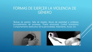 FORMAS DE EJERCER LA VIOLENCIA DE
GÉNERO
Tácticas de presión, Falta de respeto, Abuso de autoridad y confianza,
Incumplimiento de promesas, Tiranía emocional, Control económico,
Comportamiento destructivo de la personalidad, Aislamiento, Acoso. Etc.
 
