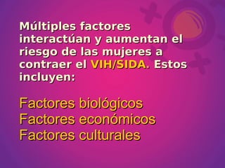 Múltiples factores
interactúan y aumentan el
riesgo de las mujeres a
contraer el VIH/SIDA. Estos
incluyen:

Factores biológicos
Factores económicos
Factores culturales
 