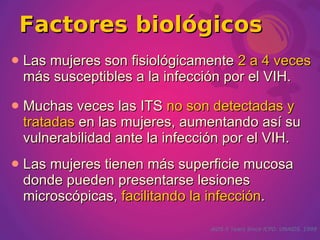 Factores biológicos
   Las mujeres son fisiológicamente 2 a 4 veces
    más susceptibles a la infección por el VIH.
   Muchas veces las ITS no son detectadas y
    tratadas en las mujeres, aumentando así su
    vulnerabilidad ante la infección por el VIH.
   Las mujeres tienen más superficie mucosa
    donde pueden presentarse lesiones
    microscópicas, facilitando la infección.

                                 AIDS-5 Years Since ICPD. UNAIDS. 1999
 