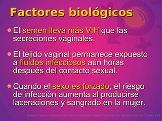 Factores biológicos
 El
   semen lleva más VIH que las
 secreciones vaginales.
 Eltejido vaginal permanece expuesto
 a fluidos infecciosos aún horas
 después del contacto sexual.
 Cuando  el sexo es forzado, el riesgo
 de infección aumenta al producirse
 laceraciones y sangrado en la mujer.
       Violence against Women, HIV and Microbicides. Global Campaign for Microbicides. Fact Sheet #10
 
