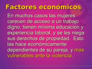 Factores económicos
En muchos casos las mujeres
carecen de acceso a un trabajo
digno, tienen mínima educación y
experiencia laboral, y se les niega
sus derechos de propiedad. Esto
las hace económicamente
dependientes de su pareja, y más
vulnerables ante la violencia.
   Violence against Women, HIV and Microbicides. Global Campaign for Microbicides. Fact Sheet #10
 