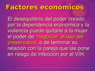 Factores económicos
El desequilibrio del poder creado
por la dependencia económica y la
violencia puede quitarle a la mujer
el poder de “negociar” el uso del
preservativo, o de terminar su
relación con la pareja que las pone
en riesgo de infección por el VIH.

   Violence against Women, HIV and Microbicides. Global Campaign for Microbicides. Fact Sheet #10
 