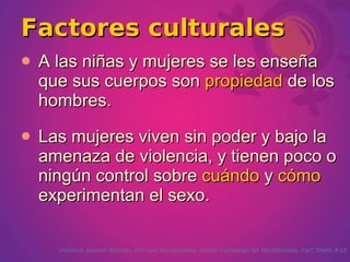 Factores culturales
   A las niñas y mujeres se les enseña
    que sus cuerpos son propiedad de los
    hombres.
   Las mujeres viven sin poder y bajo la
    amenaza de violencia, y tienen poco o
    ningún control sobre cuándo y cómo
    experimentan el sexo.

      Violence against Women, HIV and Microbicides. Global Campaign for Microbicides. Fact Sheet #10
 