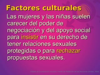 Factores culturales
Las mujeres y las niñas suelen
carecer del poder de
negociación y del apoyo social
para insistir en su derecho de
tener relaciones sexuales
protegidas o para rechazar
propuestas sexuales.

        Estado de la población mundial. Fondo de Población de las Naciones Unidas. 2005
 