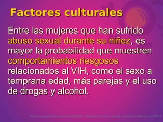 Factores culturales
Entre las mujeres que han sufrido
abuso sexual durante su niñez, es
mayor la probabilidad que muestren
comportamientos riesgosos
relacionados al VIH, como el sexo a
temprana edad, más parejas y el uso
de drogas y alcohol.

     Violence against Women and HIV/AIDS. Information Sheet. Global Coalition on Women and AIDS
 