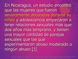 En Nicaragua, un estudio encontró
que las mujeres que fueron
severamente abusadas durante su
niñez y adolescencia empezaron a
tener relaciones sexuales más que
dos años más temprano, y tienen
una mayor cantidad de parejas
sexuales que las que
experimentaron abuso moderado o
ningún abuso [1].
   1] Olson, A, Ellsberg M, Berglund S et al. “Sexual abuse during childhood and adolescence among Nicaraguan
   men and women: A population based anonymous survey” Child Abuse & Neglect. 24 (12): 1579-1589
 