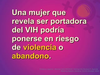 Una mujer que
revela ser portadora
del VIH podría
ponerse en riesgo
de violencia o
abandono.
       Violence Against Women and HIV/AIDS: Setting the Research Agenda.
                             Meeting Report, Geneva, 23-25 October 2000
 