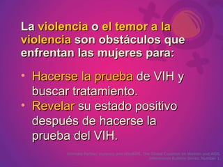 La violencia o el temor a la
violencia son obstáculos que
enfrentan las mujeres para:
• Hacerse la prueba de VIH y
  buscar tratamiento.
• Revelar su estado positivo
  después de hacerse la
  prueba del VIH.
       Intimate Partner Violence and HIV/AIDS. The Global Coalition on Women and AIDS.
                                                  Information Bulletin Series, Number 1.
 
