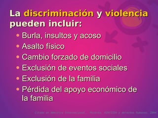 La discriminación y violencia
pueden incluir:
    Burla, insultos y acoso
    Asalto físico
    Cambio forzado de domicilio
    Exclusión de eventos sociales
    Exclusión de la familia
    Pérdida del apoyo económico de
     la familia
        Citado en Amnistía Internacional.   Mujeres, VIH/SIDA y derechos humanos. 2004
 