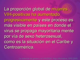 La proporción global de mujeres
VIH-positivas ha aumentado
progresivamente y este proceso es
más visible en países en donde el
virus se propaga mayoritaria mente
por vía de sexo heterosexual,
como es la situación en el Caribe y
Centroamérica.

       La violencia de género y el VIH/SIDA. Hoja informativa. OPS 2005
 