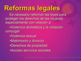 Reformas legales
  Es necesario reformar las leyes para
proteger los derechos de las mujeres,
especialmente con relación a:
  Violencia doméstica y la violación

conyugal
  Violencia sexual

  Matrimonio y divorcio

  Derechos de propiedad

  Acceso servicios sociales


            Recomendaciones adaptadas de Human Rights Watch, “A Dose of Reality”, 2004
 