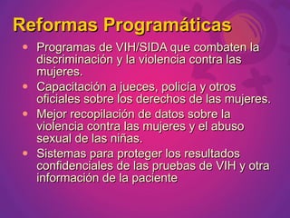 Reformas Programáticas
   Programas de VIH/SIDA que combaten la
    discriminación y la violencia contra las
    mujeres.
   Capacitación a jueces, policía y otros
    oficiales sobre los derechos de las mujeres.
   Mejor recopilación de datos sobre la
    violencia contra las mujeres y el abuso
    sexual de las niñas.
   Sistemas para proteger los resultados
    confidenciales de las pruebas de VIH y otra
    información de la paciente
 