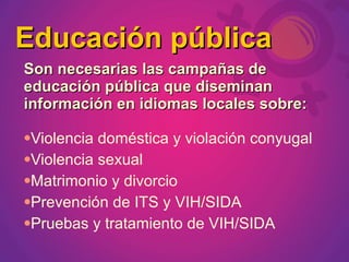 Educación pública
Son necesarias las campañas de
educación pública que diseminan
información en idiomas locales sobre:

Violencia doméstica y violación conyugal
Violencia sexual

Matrimonio y divorcio

Prevención de ITS y VIH/SIDA

Pruebas y tratamiento de VIH/SIDA
 