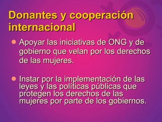 Donantes y cooperación
internacional
 Apoyar las iniciativas de ONG y de
  gobierno que velan por los derechos
  de las mujeres.

 Instar por la implementación de las
  leyes y las políticas públicas que
  protegen los derechos de las
  mujeres por parte de los gobiernos.
 