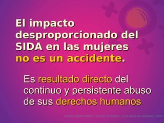 El impacto
desproporcionado del
SIDA en las mujeres
no es un accidente.

 Es resultado directo del
 continuo y persistente abuso
 de sus derechos humanos
         Human Rights Watch, “A Dose of Reality” (Una dosis de realidad), 2004
 