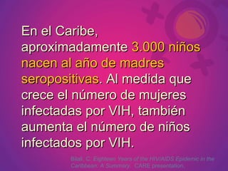 En el Caribe,
aproximadamente 3.000 niños
nacen al año de madres
seropositivas. Al medida que
crece el número de mujeres
infectadas por VIH, también
aumenta el número de niños
infectados por VIH.
       Bilali, C. Eighteen Years of the HIV/AIDS Epidemic in the
       Caribbean: A Summary. CARE presentation.
 
