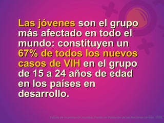 Las jóvenes son el grupo
más afectado en todo el
mundo: constituyen un
67% de todos los nuevos
casos de VIH en el grupo
de 15 a 24 años de edad
en los países en
desarrollo.

      Estado de la población mundial. Fondo de Población de las Naciones Unidas. 2005
 