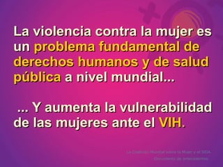 La violencia contra la mujer es
un problema fundamental de
derechos humanos y de salud
pública a nivel mundial...

... Y aumenta la vulnerabilidad
de las mujeres ante el VIH.
                 La Coalición Mundial sobre la Mujer y el SIDA.
                               Documento de antecedentes.
 