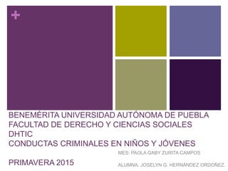 +
BENEMÉRITA UNIVERSIDAD AUTÓNOMA DE PUEBLA
FACULTAD DE DERECHO Y CIENCIAS SOCIALES
DHTIC
CONDUCTAS CRIMINALES EN NIÑOS Y JÓVENES
PRIMAVERA 2015
MES: PAOLA GABY ZURITA CAMPOS
ALUMNA: JOSELYN G. HERNÁNDEZ ORDOÑEZ.
 