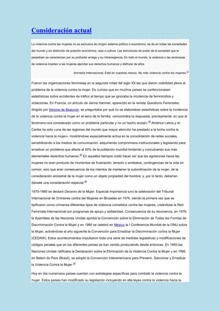 Consideración actual
La violencia contra las mujeres no es exclusiva de ningún sistema político o económico; se da en todas las sociedades

del mundo y sin distinción de posición económica, raza o cultura. Las estructuras de poder de la sociedad que la

perpetúan se caracterizan por su profundo arraigo y su intransigencia. En todo el mundo, la violencia o las amenazas

de violencia impiden a las mujeres ejercitar sus derechos humanos y disfrutar de ellos.

                                Amnistía Internacional, Está en nuestras manos. No más violencia contra las mujeres.27


Fueron las organizaciones feministas en la segunda mitad del siglo XX las que dieron visibilidad plena al

problema de la violencia contra la mujer. Es curioso que en muchos países se confeccionasen

estadísticas sobre accidentes de tráfico al tiempo que se ignoraba la incidencia de feminicidios y
violaciones. En Francia, un artículo de Janna Hanmer, aparecido en la revista Questions Feministes,

dirigido por Simone de Beauvoir, se preguntaba por qué no se elaboraban estadísticas sobre la incidencia

de la violencia contra la mujer en el seno de la familia; «encontraba la respuesta, precisamente, en que el
                                                                                          28
fenómeno era considerado como un problema particular y no un hecho social».                    América Latina y el

Caribe ha sido «una de las regiones del mundo que mayor atención ha prestado a la lucha contra la

violencia hacia la mujer», mostrándose especialmente activa en la consolidación de redes sociales,

sensibilizando a los medios de comunicación, adquiriendo compromisos institucionales y legislando para

erradicar un problema que afecta al 50% de la población mundial limitando y conculcando sus más
                                     29
elementales derechos humanos.             En aquellos tiempos costó hacer ver que las agresiones hacia las

mujeres no eran producto de momentos de frustración, tensión o arrebatos, contingencias de la vida en

común; sino que eran consecuencia de los intentos de mantener la subordinación de la mujer, de la

consideración ancestral de la mujer como un objeto propiedad del hombre; y, por lo tanto, deberían
                                          28
dársele una consideración especial.

1975-1985 se declaró Decenio de la Mujer. Especial importancia tuvo la celebración del Tribunal

Internacional de Crímenes contra las Mujeres en Bruselas en 1976, siendo la primera vez que se

tipificaron como crímenes diferentes tipos de violencia cometidos contra las mujeres, creándose la Red

Feminista Internacional con programas de apoyo y solidaridad. Consecuencia de su resonancia, en 1979,

la Asamblea de las Naciones Unidas aprobó la Convención sobre la Eliminación de Todas las Formas de

Discriminación Contra la Mujer y en 1980 se celebró en México la I Conferencia Mundial de la ONU sobre

la Mujer, activándose al año siguiente la Convención para Erradicar la Discriminación contra la Mujer

(CEDAW). Estos acontecimientos impulsaron toda una serie de medidas legislativas y modificaciones de

códigos penales que en los diferentes países se han venido produciendo desde entonces. En 1993 las

Naciones Unidas ratificaba la Declaración sobre la Eliminación de la Violencia Contra la Mujer y en 1995,

en Belem do Para (Brasil), se adoptó la Convención Interamericana para Prevenir, Sancionar y Erradicar
                                30
la Violencia Contra la Mujer.

Hoy en día numerosos países cuentan con estrategias específicas para combatir la violencia contra la

mujer. Estos países han modificado su legislación incluyendo en ella leyes contra la violencia hacia la
 