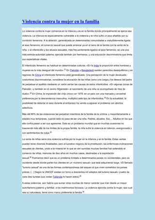 Violencia contra la mujer en la familia
La violencia contra la mujer comienza en la infancia y es en la familia donde principalmente se ejerce esa

violencia. La infancia es especialmente vulnerable a la violencia y la niña sufre un plus añadido por su

condición femenina. A la ablación, generalizada en determinadas comunidades e ineludiblemente ligada

al sexo femenino, el comercio sexual que puede arrancar ya en el seno de la familia con la venta de la

niña, o el infanticidio y los abusos sexuales, más frecuentemente ligados al sexo femenino, se une una

más estricta autoridad paterna, ejercida también por hermanos, y una educación discriminatoria que limita

sus expectativas vitales.

El infanticidio femenino es habitual en determinadas culturas. «En la India la proporción entre hombres y
                                            31
mujeres es la más desigual del mundo».           En Pakistán y Bangladesh existen parecidos desequilibrios y en

regiones de China el infanticidio femenino está generalizado. Una percepción de la mujer devaluada,

costumbres discriminatorias, considerar la educación de las niñas como una carga y los deseos del padre

de perpetuar el apellido mediante un varón serían las causas de estos infanticidios. «En algunas zonas de

Pakistán –y también en el vecino Afganistán- el nacimiento de una niña va acompañado de ritos de
          32
duelo».        En China, la imposición del «hijo único» en 1978, en un país con una marcada y ancestral
                                                                                    33
preferencia por la descendencia masculina, multiplicó este tipo de infanticidios.        En la actualidad, la

posibilidad de detectar el sexo durante el embarazo ha venido a agravar el problema con abortos

selectivos.

Más del 80% de las violaciones las perpetran miembros de la familia de la víctima, y mayoritariamente a

edades muy tempranas, cuando esta no pasa de ser una niña. Padres, abuelos, tíos,... Adultos en los que

ella confía pasan a ser sus agresores. Este es un problema mundial que en muchas ocasiones no

trasciende más allá de los límites de la propia familia, la niña sufre la violencia en silencio, avergonzada y
                               34
con sentimientos de culpa.

La venta de niñas sería otra violencia sufrida por la mujer en la infancia y en la familia. Estas ventas

pueden tener diversas finalidades, pero el lucrativo negocio de la prostitución, las enfermizas inclinaciones

sexuales de clientes, unido a la miseria en la que se ven sumidas muchas familias han extendido el

comercio de niñas, menores de diez años en muchos casos, destinadas a la explotación
          34
sexual.        Podríamos decir que es un problema limitado a determinados países no occidentales, pero es

occidente desde donde parten los clientes en un «turismo sexual» que está adquiriendo auge. «El llamado

"turismo sexual" es una de las formas contemporáneas del saqueo al que viven sometidos los países

pobres. […] Según la UNICEF existen en torno a doscientos mil adeptos del turismo sexual» (cuatro de
                                                             35
cada diez turistas que visitan Tailandia lo hacen solos).

A estas violencias, aún habría que sumar otras muchas de menor carácter que irían desde un mayor

autoritarismo paterno y familiar, a los matrimonios forzosos. La violencia ejercida contra la mujer, sea cual
                                                                  36
sea su naturaleza, tiene como marco preferente la familia.
 