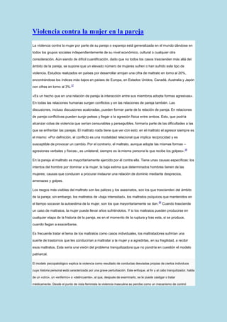 Violencia contra la mujer en la pareja
La violencia contra la mujer por parte de su pareja o expareja está generalizada en el mundo dándose en

todos los grupos sociales independientemente de su nivel económico, cultural o cualquier otra

consideración. Aún siendo de difícil cuantificación, dado que no todos los casos trascienden más allá del

ámbito de la pareja, se supone que un elevado número de mujeres sufren o han sufrido este tipo de

violencia. Estudios realizados en países por desarrollar arrojan una cifra de maltrato en torno al 20%,

encontrándose los índices más bajos en países de Europa, en Estados Unidos, Canadá, Australia y Japón
                             37
con cifras en torno al 3%.

«Es un hecho que en una relación de pareja la interacción entre sus miembros adopta formas agresivas».

En todas las relaciones humanas surgen conflictos y en las relaciones de pareja también. Las

discusiones, incluso discusiones acaloradas, pueden formar parte de la relación de pareja. En relaciones

de pareja conflictivas pueden surgir peleas y llegar a la agresión física entre ambos. Esto, que podría

alcanzar cotas de violencia que serían censurables y perseguibles, formaría parte de las dificultades a las

que se enfrentan las parejas. El maltrato nada tiene que ver con esto; en el maltrato el agresor siempre es

el mismo: «Por definición, el conflicto es una modalidad relacional que implica reciprocidad y es

susceptible de provocar un cambio. Por el contrario, el maltrato, aunque adopte las mismas formas –
                                                                                                                  38
agresiones verbales y físicas-, es unilateral, siempre es la misma persona la que recibe los golpes».

En la pareja el maltrato es mayoritariamente ejercido por él contra ella. Tiene unas causas específicas: los

intentos del hombre por dominar a la mujer, la baja estima que determinados hombres tienen de las

mujeres; causas que conducen a procurar instaurar una relación de dominio mediante desprecios,

amenazas y golpes.

Los rasgos más visibles del maltrato son las palizas y los asesinatos, son los que trascienden del ámbito

de la pareja; sin embargo, los maltratos de «baja intensidad», los maltratos psíquicos que mantenidos en
                                                                                              39
el tiempo socavan la autoestima de la mujer, son los que mayoritariamente se dan.                  Cuando trasciende

un caso de maltratos, la mujer puede llevar años sufriéndolos. Y si los maltratos pueden producirse en

cualquier etapa de la historia de la pareja, es en el momento de la ruptura y tras esta, si se produce,

cuando llegan a exacerbarse.

Es frecuente tratar el tema de los maltratos como casos individuales, los maltratadores sufrirían una

suerte de trastornos que les conducirían a maltratar a la mujer y a agredirlas, en su fragilidad, a recibir

esos maltratos. Esta sería una visión del problema tranquilizadora que no pondría en cuestión el modelo

patriarcal.

El modelo psicopatológico explica la violencia como resultado de conductas desviadas propias de ciertos individuos

cuya historia personal está caracterizada por una grave perturbación. Este enfoque, al fin y al cabo tranquilizador, habla

de un «otro», un «enfermo» o «delincuente», al que, después de examinarlo, se le puede castigar o tratar

médicamente. Desde el punto de vista feminista la violencia masculina se percibe como un mecanismo de control
 