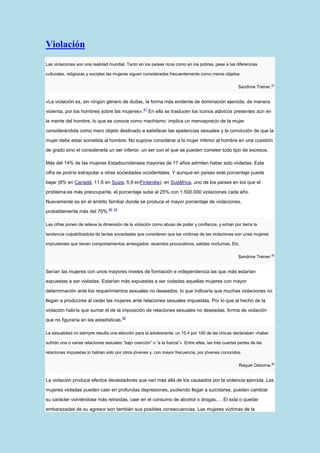 Violación
Las violaciones son una realidad mundial. Tanto en los países ricos como en los pobres, pese a las diferencias

culturales, religiosas y sociales las mujeres siguen consideradas frecuentemente como meros objetos

                                                                                                        Sandrine Treiner.41


«La violación es, sin ningún género de dudas, la forma más evidente de dominación ejercida, de manera
                                                     41
violenta, por los hombres sobre las mujeres».             En ella se traslucen los iconos atávicos presentes aún en

la mente del hombre, lo que se conoce como machismo: implica un menosprecio de la mujer

considerándola como mero objeto destinado a satisfacer las apetencias sexuales y la convicción de que la

mujer debe estar sometida al hombre. No supone considerar a la mujer inferior al hombre en una cuestión

de grado sino el considerarla un ser inferior, un ser con el que se pueden cometer todo tipo de excesos.

Más del 14% de las mujeres Estadounidenses mayores de 17 años admiten haber sido violadas. Esta

cifra se podría extrapolar a otras sociedades occidentales. Y aunque en países este porcentaje puede

bajar (8% en Canadá, 11,6 en Suiza, 5,9 enFinlandia), en Sudáfrica, uno de los países en los que el

problema es más preocupante, el porcentaje sube al 25% con 1.500.000 violaciones cada año.

Nuevamente es en el ámbito familiar donde se produce el mayor porcentaje de violaciones,
                                  42 43
probablemente más del 70%.

Las cifras ponen de relieve la dimensión de la violación como abuso de poder y confianza, y echan por tierra la

tendencia culpabilizadota de tantas sociedades que consideran que las víctimas de las violaciones son unas mujeres

imprudentes que tienen comportamientos arriesgados: atuendos provocativos, salidas nocturnas, Etc.

                                                                                                        Sandrine Treiner.44


Serían las mujeres con unos mayores niveles de formación e independencia las que más estarían

expuestas a ser violadas. Estarían más expuestas a ser violadas aquellas mujeres con mayor

determinación ante los requerimientos sexuales no deseados; lo que indicaría que muchas violaciones no

llegan a producirse al ceder las mujeres ante relaciones sexuales impuestas. Por lo que al hecho de la

violación habría que sumar el de la imposición de relaciones sexuales no deseadas, forma de violación
                                          42
que no figuraría en las estadísticas.

La sexualidad no siempre resulta una elección para la adolescente: un 15,4 por 100 de las chicas declaraban «haber

sufrido una o varias relaciones sexuales “bajo coerción” o “a la fuerza”». Entre ellas, las tres cuartas partes de las

relaciones impuestas lo habían sido por otros jóvenes y, con mayor frecuencia, por jóvenes conocidos.

                                                                                                         Raquel Osborne.45


La violación produce efectos devastadores que van más allá de los causados por la violencia ejercida. Las

mujeres violadas pueden caer en profundas depresiones, pudiendo llegar a suicidarse, pueden cambiar
su carácter volviéndose más retraídas, caer en el consumo de alcohol o drogas,… El sida o quedar

embarazadas de su agresor son también sus posibles consecuencias. Las mujeres víctimas de la
 