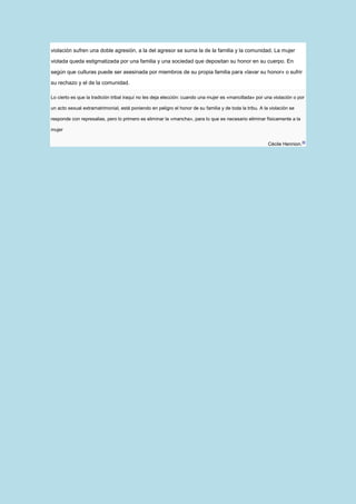 violación sufren una doble agresión, a la del agresor se suma la de la familia y la comunidad. La mujer

violada queda estigmatizada por una familia y una sociedad que depositan su honor en su cuerpo. En

según que culturas puede ser asesinada por miembros de su propia familia para «lavar su honor» o sufrir

su rechazo y el de la comunidad.

Lo cierto es que la tradición tribal iraquí no les deja elección: cuando una mujer es «mancillada» por una violación o por

un acto sexual extramatrimonial, está poniendo en peligro el honor de su familia y de toda la tribu. A la violación se

responde con represalias, pero lo primero es eliminar la «mancha», para lo que es necesario eliminar físicamente a la

mujer

                                                                                                         Cécile Hennion.46
 