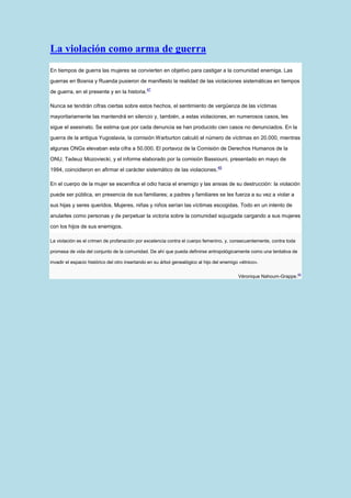La violación como arma de guerra
En tiempos de guerra las mujeres se convierten en objetivo para castigar a la comunidad enemiga. Las

guerras en Bosnia y Ruanda pusieron de manifiesto la realidad de las violaciones sistemáticas en tiempos
                                               47
de guerra, en el presente y en la historia.

Nunca se tendrán cifras ciertas sobre estos hechos, el sentimiento de vergüenza de las víctimas

mayoritariamente las mantendrá en silencio y, también, a estas violaciones, en numerosos casos, les

sigue el asesinato. Se estima que por cada denuncia se han producido cien casos no denunciados. En la

guerra de la antigua Yugoslavia, la comisión Warburton calculó el número de víctimas en 20.000, mientras

algunas ONGs elevaban esta cifra a 50.000. El portavoz de la Comisión de Derechos Humanos de la

ONU, Tadeuz Mozoviecki, y el informe elaborado por la comisión Bassiouni, presentado en mayo de
                                                                                  48
1994, coincidieron en afirmar el carácter sistemático de las violaciones.

En el cuerpo de la mujer se escenifica el odio hacia el enemigo y las ansias de su destrucción: la violación

puede ser pública, en presencia de sus familiares; a padres y familiares se les fuerza a su vez a violar a

sus hijas y seres queridos. Mujeres, niñas y niños serían las víctimas escogidas. Todo en un intento de

anularles como personas y de perpetuar la victoria sobre la comunidad sojuzgada cargando a sus mujeres

con los hijos de sus enemigos.

La violación es el crimen de profanación por excelencia contra el cuerpo femenino, y, consecuentemente, contra toda

promesa de vida del conjunto de la comunidad. De ahí que pueda definirse antropológicamente como una tentativa de

invadir el espacio histórico del otro insertando en su árbol genealógico al hijo del enemigo «étnico».

                                                                                            Véronique Nahoum-Grappe.49
 