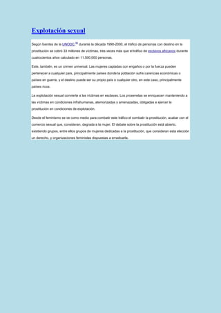 Explotación sexual
                             50
Según fuentes de la UNODC,        durante la década 1990-2000, el tráfico de personas con destino en la

prostitución se cobró 33 millones de víctimas, tres veces más que el tráfico de esclavos africanos durante

cuatrocientos años calculado en 11.500.000 personas.

Este, también, es un crimen universal. Las mujeres captadas con engaños o por la fuerza pueden

pertenecer a cualquier país, principalmente países donde la población sufre carencias económicas o

países en guerra, y el destino puede ser su propio país o cualquier otro, en este caso, principalmente

países ricos.

La explotación sexual convierte a las víctimas en esclavas. Los proxenetas se enriquecen manteniendo a

las víctimas en condiciones infrahumanas, atemorizadas y amenazadas, obligadas a ejercer la

prostitución en condiciones de explotación.

Desde el feminismo se ve como medio para combatir este tráfico el combatir la prostitución, acabar con el

comercio sexual que, consideran, degrada a la mujer. El debate sobre la prostitución está abierto,

existiendo grupos, entre ellos grupos de mujeres dedicadas a la prostitución, que consideran esta elección

un derecho, y organizaciones feministas dispuestas a erradicarla.
 