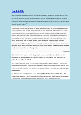 Feminicidio
El feminicidio o femicidio es el homicidio de mujeres motivado por su condición de mujer. Se trata de un

término más específico que el de homicidio y serviría para dar visibilidad a las motivaciones últimas de

una mayoría de los homicidios de mujeres: la misoginia y el machismo; siendo «la forma más extrema de
                              57
violencia contra la mujer».


El feminicidio es el crimen contra las mujeres por razones de género. Es un acto que no responde a una coyuntura ni

actores específicos, pues se desarrolla tanto en tiempos de paz como en tiempos de conflicto armado y las mujeres

víctimas no poseen un perfil único de rango de edad ni de condición socioeconómica. Sin embargo, existe mayor

incidencia de la violencia en mujeres en edad reproductiva. Los autores de los crímenes tampoco responden a una

especificidad ya que estos actos pueden ser realizados por personas con quienes la víctima mantiene un vínculo

afectivo, amical o social, como por ejemplo familiares, parejas, enamorados, novios, convivientes, cónyuges,

exconvivientes, excónyuges o amigos. También es realizado por personas conocidas, como vecinos, compañeros de

trabajo y de estudio; de igual forma que por desconocidos para la víctima. Asimismo, puede ser perpetrado de manera

individual o colectiva, e incluso por mafias organizadas.

                                                                                                          Flora Tristán


El término feminicidio se está extendiendo, principalmente, en América Latina y el Caribe, siendo la
castellanización de feminicide acuñado por Diana Russel y Jill Radford en su texto Feminicide. The
                                      58
politics of women killing, de 1992.

Flora Tristán, haciéndose eco de movimientos feministas, considera que la aceptación y extensión del
término feminicidio permitiría evidenciar mejor la magnitud de este tipo de violencia contra la mujer, sería

un tipo de homicidio específico en el que concurren causas históricas y que actualmente supone un grave

problema social.

Los datos recogidos por el Centro de Mujeres de Perú (CMP) referidos a los años 2003, 2004 y 2005
revelaron que más del 64% de las víctimas de feminicidio mantenían una relación afectiva con el agresor;

y únicamente el 12% de estos agresores eran desconocidos para el entorno de la víctima.
 