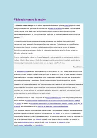 Violencia contra la mujer
La violencia contra la mujer es un término aglutinante de todos los tipos de violencia ejercida contra

este grupo de personas, y aunque se confunde con la violencia de género hacia ellas —que se ejerce

contra cualquier mujer por el mero hecho de serlo— toda la violencia contra la mujer no puede

identificarse solamente por su condición de mujer, por lo que es habitual que exista cierta confusión al
          1 2 3
respecto.

La violencia contra la mujer presenta numerosas facetas que van desde la discriminación y el

menosprecio hasta la agresión física o psicológica y el asesinato. Produciéndose en muy diferentes

ámbitos (familiar, laboral, formativo,..), adquiere especial dramatismo en el ámbito de la pareja y

doméstico, anualmente decenas o cientos de mujeres son asesinadas a manos de sus parejas en
                                 4
diferentes países del mundo.

Al menos una de cada tres mujeres en el mundo ha padecido a lo largo de su vida un acto de violencia de género

(maltrato, violación, abuso, acoso,…) Desde diversos organismos internacionales se ha resaltado que este tipo de

violencia es la primera causa de muerte o invalidez para las mujeres entre 15 y 44 años.

                                                                                                         Raquel Osborne.5


Las Naciones Unidas en su 85ª sesión plenaria, el 20 de diciembre de 1993, ratificó la Declaración sobre

la eliminación de la violencia contra la mujer, en la que se la reconoce como un grave atentado contra los

derechos humanos e «insta a que se hagan todos los esfuerzos posibles para que sea [la declaración]

universalmente conocida y respetada». Define la violencia contra la mujer en su primer artículo:

A los efectos de la presente Declaración, por "violencia contra la mujer" se entiende todo acto de violencia basado en la

pertenencia al sexo femenino que tenga o pueda tener como resultado un daño o sufrimiento físico, sexual o

psicológico para la mujer, así como las amenazas de tales actos, la coacción o la privación arbitraria de la libertad,

tanto si se producen en la vida pública como en la vida privada.


Las Naciones Unidas, en 1999, a propuesta de la República Dominicana con el apoyo de 60 países más,

aprobó declarar el 25 de noviembre Día Internacional de la Eliminación de la Violencia contra la Mujer.

En Canadá se celebra el Día nacional del recuerdo por las víctimas de la violencia contra la mujer el 6 de

diciembre, en conmemoración de la masacre de la Escuela Politécnica de Montreal.

En la actualidad, Estados, organizaciones internacionales y muy diferentes colectivos, fundamentalmente

feministas, destinan numerosos esfuerzos para erradicarla. Kofi Annan, en su condicción de secretario

general de las Naciones Unidas (hoy ya ex secretario), en numerosas ocasiones, mostró su preocupación

y la de las Naciones Unidas: «La violencia contra la mujer tiene un alcance mundial y se presenta en
todas las sociedades y culturas, afectando a la mujer sin importar su raza,etnia, origen
                                                     6
social, riqueza, nacionalidad o [...] condición».
 