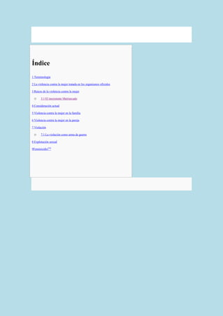 Índice
   1 Terminología

   2 La violencia contra la mujer tratada en los organismos oficiales

   3 Raíces de la violencia contra la mujer

     o     3.1 El inexistente Matriarcado

   4 Consideración actual

   5 Violencia contra la mujer en la familia

   6 Violencia contra la mujer en la pareja

   7 Violación

     o     7.1 La violación como arma de guerra

   8 Explotación sexual

   9Feminicidio[56]
 
