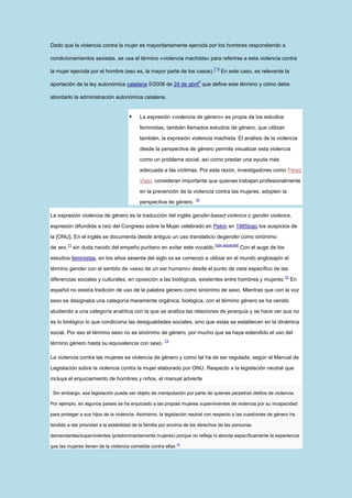 Dado que la violencia contra la mujer es mayoritariamente ejercida por los hombres respondiendo a

condicionamientos sexistas, se usa el término «violencia machista» para referirse a esta violencia contra
                                                                               7 8
la mujer ejercida por el hombre (eso es, la mayor parte de los casos).               En este caso, es relevante la
                                                                       9
aportación de la ley autonómica catalana 5/2008 de 24 de abril que define este término y cómo debe

abordarlo la administración autonómica catalana.


                                          La expresión «violencia de género» es propia de los estudios

                                           feministas, también llamados estudios de género, que utilizan

                                           también, la expresión violencia machista. El análisis de la violencia

                                           desde la perspectiva de género permite visualizar esta violencia

                                           como un problema social, así como prestar una ayuda más

                                           adecuada a las víctimas. Por esta razón, investigadores como Pérez

                                           Viejo, consideran importante que quienes trabajan profesionalmente

                                           en la prevención de la violencia contra las mujeres, adopten la
                                                                      10
                                           perspectiva de género.

La expresión violencia de género es la traducción del inglés gender-based violence o gender violence,

expresión difundida a raíz del Congreso sobre la Mujer celebrado en Pekín en 1995bajo los auspicios de
la [ONU]. En el inglés se documenta desde antiguo un uso translaticio degender como sinónimo
          11                                                                   [cita requerida]
de sex,        sin duda nacido del empeño puritano en evitar este vocablo.                        Con el auge de los

estudios feministas, en los años sesenta del siglo xx se comenzó a utilizar en el mundo anglosajón el
término gender con el sentido de «sexo de un ser humano» desde el punto de vista específico de las
                                                                                                                       12
diferencias sociales y culturales, en oposición a las biológicas, existentes entre hombres y mujeres.                       En

español no existía tradición de uso de la palabra género como sinónimo de sexo. Mientras que con la voz

sexo se designaba una categoría meramente orgánica, biológica, con el término género se ha venido

aludiendo a una categoría analítica con la que se analiza las relaciones de jerarquía y se hace ver que no

es lo biológico lo que condiciona las desigualdades sociales, sino que estas se establecen en la dinámica

social. Por eso el término sexo no es sinónimo de género, por mucho que se haya extendido el uso del
                                                       13
término género hasta su equivalencia con sexo.

La violencia contra las mujeres es violencia de género y como tal ha de ser regulada, según el Manual de

Legislación sobre la violencia contra la mujer elaborado por ONU. Respecto a la legislación neutral que

incluya el enjuiciamiento de hombres y niños, el manual advierte

. Sin embargo, esa legislación puede ser objeto de manipulación por parte de quienes perpetran delitos de violencia.

Por ejemplo, en algunos países se ha enjuiciado a las propias mujeres supervivientes de violencia por su incapacidad

para proteger a sus hijos de la violencia. Asimismo, la legislación neutral con respecto a las cuestiones de género ha

tendido a dar prioridad a la estabilidad de la familia por encima de los derechos de las personas

demandantes/supervivientes (predominantemente mujeres) porque no refleja ni aborda específicamente la experiencia

que las mujeres tienen de la violencia cometida contra ellas 14
 