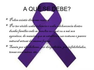 A QUÉ SE DEBE?
• Poden existir diversas razóns:
• Por ter vivido unha infancia e unha adolescencia dentro
dunha familia onde se insulta ou o pai ou a nai son
agresivos, de maneira que se estableceu un costume e parece
natural actuar da mesma forma.
• Tamén por alcoholismo, por drogadición, por infidelidades,
temas económicos, etc…
 