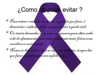 ¿Como se pode evitar ?
• Para evitar o maltrato de xénero, o que hai que facer, é
denunciar o maltrato,físico ou psicolóxico á garda civil.
• Ou tamén demandar ao agresor ou agresora,para obter unha
orde de afastamento, esta orde protexerate tanto física,coma
xurídica ou social mente.
• Nunca se debe calar cando se sofre un maltrato, sempre hai
que facer o posible para non sufrilo máis.
 