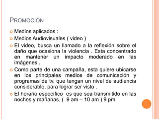 PROMOCIÓN
Medios aplicados :
 Medios Audiovisuales ( video )
 El video, busca un llamado a la reflexión sobre el
daño que ocasiona la violencia . Esta concentrado
en mantener un impacto moderado en las
imágenes .
 Como parte de una campaña, esta quiere ubicarse
en los principales medios de comunicación y
programas de tv, que tengan un nivel de audiencia
considerable, para lograr ser visto .
 El horario específico es que sea transmitido en las
noches y mañanas. ( 9 am – 10 am ) 9 pm


 