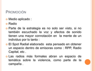 PROMOCIÓN
Medio aplicado :
 Radio
 Parte de la estrategia es no solo ser visto, si no
también escuchado la voz y efectos de sonido
tienen una mayor connotación en la mente de un
individuo por lo tanto :
 El Spot Radial elaborado esta pensado en obtener
un espacio dentro de emisoras como : RPP, Radio
Capital, etc .
 Las radios más formales abran un espacio de
temática sobre la violencia, como parte de la
campaña .


 