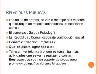 RELACIONES PÚBLICAS
Las notas de prensa, se van a manejar con voceros
que trabajen en medios periodísticos de secciones
como :
 El comercio : Salud / Psicología
 La República : Comunicados de contribución social
 Comercio : Sección Empresas /
 Que se quiere lograr con ello :
 Tanto a nivel informativo, que se transmitan las
actividades que se van a realizar y con las
Empresas que sean un soporte de ayuda para
promover campañas de sensibilización .


 
