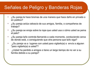 Señales de Peligro y Banderas Rojas ¿Su pareja le hace bromas de una manera que hace daño en privado o en público?  ¿Su pareja actúa celoso/a de sus amigos, familia, o compañeros de trabajo? ¿Su pareja se enoja sobre la ropa que usted usa o cómo usted se peina el pelo? ¿Su pareja la/lo controla llamando a cada momento, conduciendo cerca de donde está, o consiguiendo que otra persona que la/lo siga? ¿Su pareja va a  lugares con usted para vigilarlo(a) o  envía a alguien "para vigilarlo(a) a usted"?  ¿Usted ha perdido a amigos o tiene un largo tiempo de no ver a su familia debido a su pareja?  