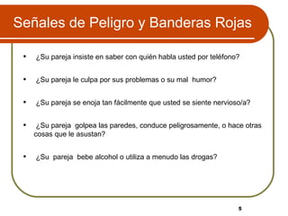 Señales de Peligro y Banderas Rojas ¿Su pareja insiste en saber con quién habla usted por teléfono? ¿Su pareja le culpa por sus problemas o su mal  humor? ¿Su pareja se enoja tan fácilmente que usted se siente nervioso/a?  ¿Su pareja  golpea las paredes, conduce peligrosamente, o hace otras cosas que le asustan?  ¿Su  pareja  bebe alcohol o utiliza a menudo las drogas?  5 5 
