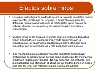 Efectos sobre niños Los niños en los hogares en donde ocurre la violencia doméstica pueden experimentar  problemas del lenguaje, o desarrollo retrasado, las dolencias físicas relacionadas con el estrés (tales como dolores de cabeza, úlceras, y erupciones) y los problemas para escuchar y comunicarse. Muchos niños en los hogares en donde ocurre la violencia doméstica tienen dificultades en la escuela, incluyendo problemas con la concentración, su desempeño académico es pobre, dificultad para interactuar con sus compañeros y más ausencias en la escuela. Los muchachos que atestiguan violencia doméstica tienen mayor probabilidad de golpear a sus parejas como adultos que los muchachos criados en hogares sin violencia . No hay evidencia, sin embargo, que las muchachas que atestiguan el abuso de sus madres tienen un riesgo más alto del tener una relación violenta cuando son adultas. 