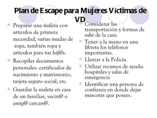 Plan de Escape para Mujeres V í ctimas de VD Preparar una maleta con artículos de primera necesidad, varias mudas de  ropa, también ropa y artículos para tus hij@s. Recopilar documentos personales: certificados de nacimiento y matrimonio, tarjeta seguro social, etc. Guardar la maleta en casa de un familiar, vecin@ o amig@ cercan@. Considerar las transportación y formas de salir de la casa. Tener a la mano en una libreta los teléfonos importantes. Llamar a la Policía. Utilizar recursos de ayuda: hospitales y salas de emergencia Identificar una persona de confianza en donde dejar mascotas que posees. 