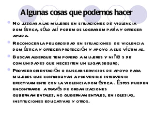 Algunas cosas qu e podemos hacer No juzgar a las mujeres en situaciones de violencia dom é stica, s ó lo así podemos lograr empatía y ofrecer ayuda. Reconocer la peligrosidad en situaciones  de violencia dom é stica y ofrecer protección y apoyo a sus víctimas. Buscar albergue temporero a mujeres y niñ@s de comunidades que necesiten un lugar seguro. Proveer orientación o buscar servicios de apoyo para mujeres que contribuyan a prevenir e intervenir efectivamente con la violencia dom é stica . Éstos pueden encontrarse  a través de organizaciones gubernamentales, no gubernamentales, en iglesias, instituciones educativas y otros.   